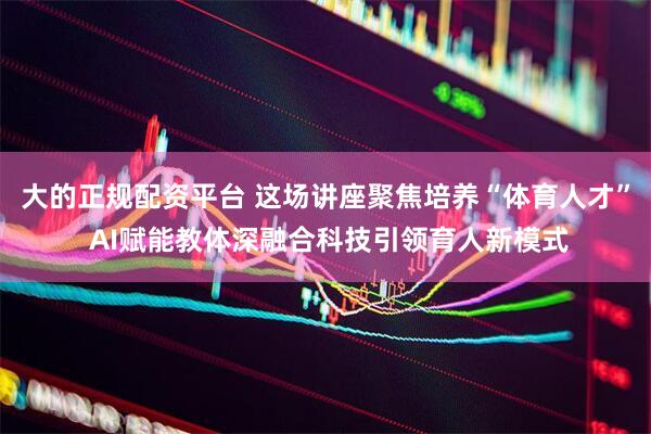 大的正规配资平台 这场讲座聚焦培养“体育人才” AI赋能教体深融合科技引领育人新模式