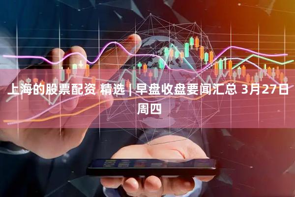 上海的股票配资 精选 | 早盘收盘要闻汇总 3月27日 周四
