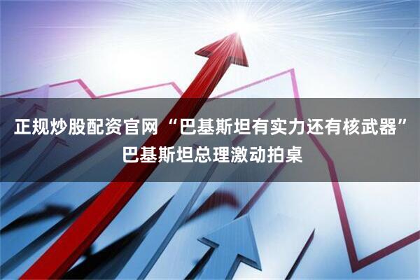 正规炒股配资官网 “巴基斯坦有实力还有核武器” 巴基斯坦总理激动拍桌