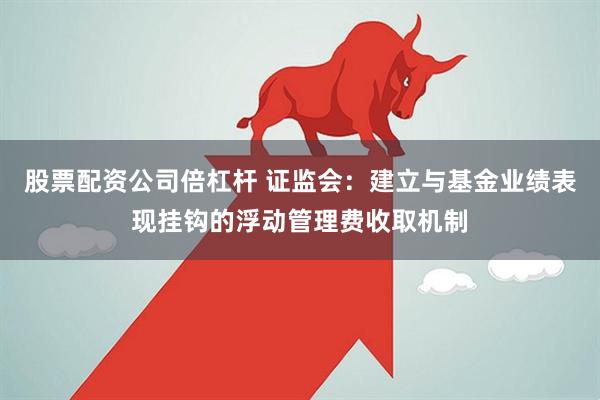 股票配资公司倍杠杆 证监会：建立与基金业绩表现挂钩的浮动管理费收取机制