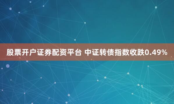 股票开户证券配资平台 中证转债指数收跌0.49%