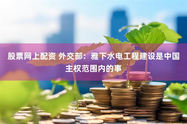 股票网上配资 外交部：雅下水电工程建设是中国主权范围内的事