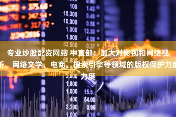 专业炒股配资网站 中宣部：加大对影视和网络视听、网络文学、电商、搜索引擎等领域的版权保护力度