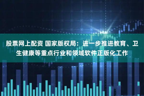 股票网上配资 国家版权局：进一步推进教育、卫生健康等重点行业和领域软件正版化工作