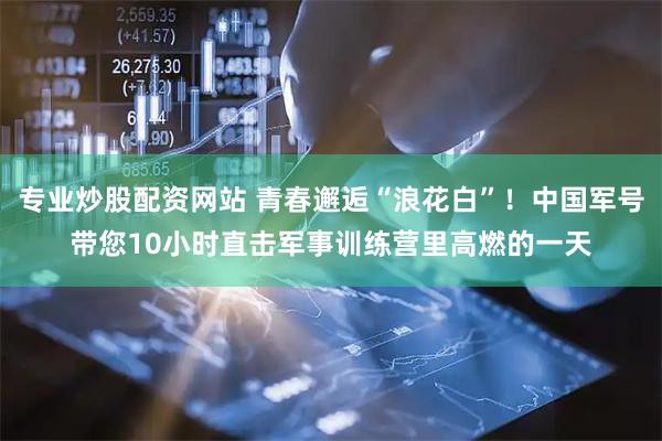 专业炒股配资网站 青春邂逅“浪花白”！中国军号带您10小时直击军事训练营里高燃的一天