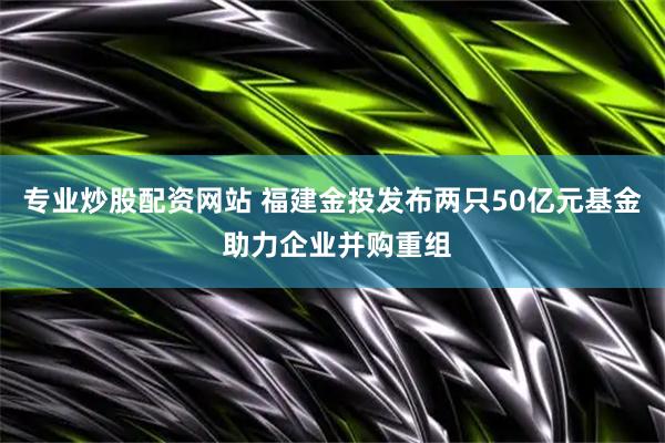 专业炒股配资网站 福建金投发布两只50亿元基金 助力企业并购重组