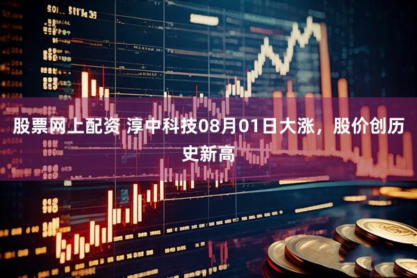 股票网上配资 淳中科技08月01日大涨，股价创历史新高
