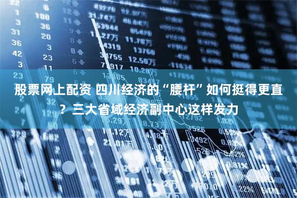 股票网上配资 四川经济的“腰杆”如何挺得更直？三大省域经济副中心这样发力