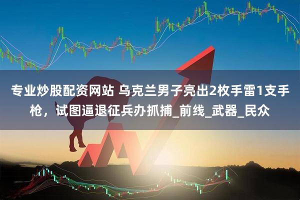 专业炒股配资网站 乌克兰男子亮出2枚手雷1支手枪，试图逼退征兵办抓捕_前线_武器_民众