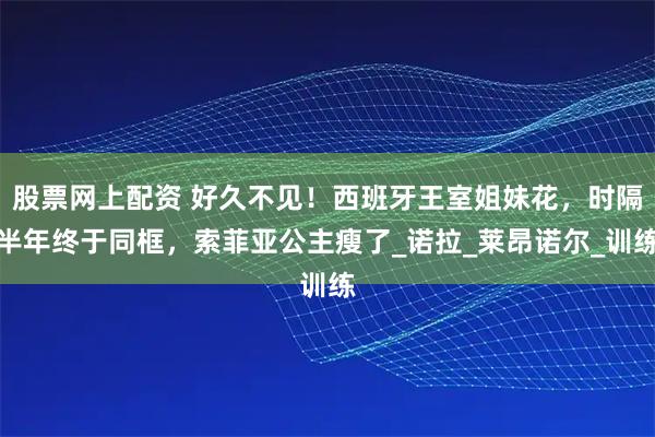 股票网上配资 好久不见！西班牙王室姐妹花，时隔半年终于同框，索菲亚公主瘦了_诺拉_莱昂诺尔_训练