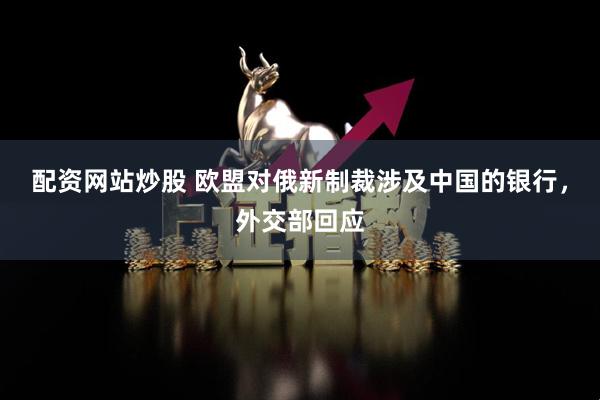 配资网站炒股 欧盟对俄新制裁涉及中国的银行，外交部回应