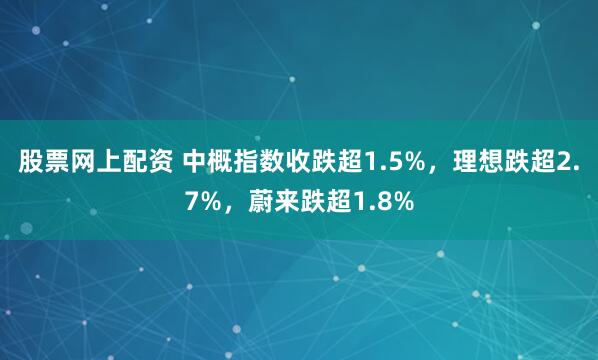 股票网上配资 中概指数收跌超1.5%，理想跌超2.7%，蔚来跌超1.8%