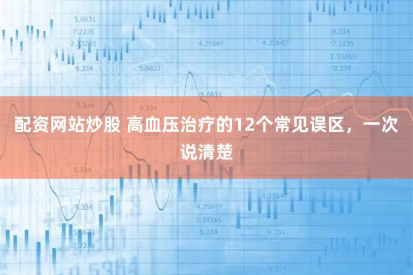 配资网站炒股 高血压治疗的12个常见误区，一次说清楚