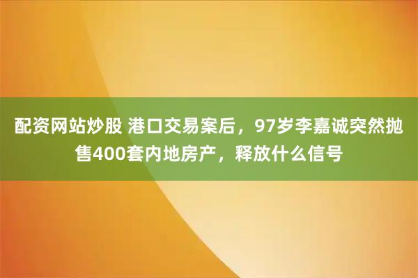 配资网站炒股 港口交易案后，97岁李嘉诚突然抛售400套内地房产，释放什么信号