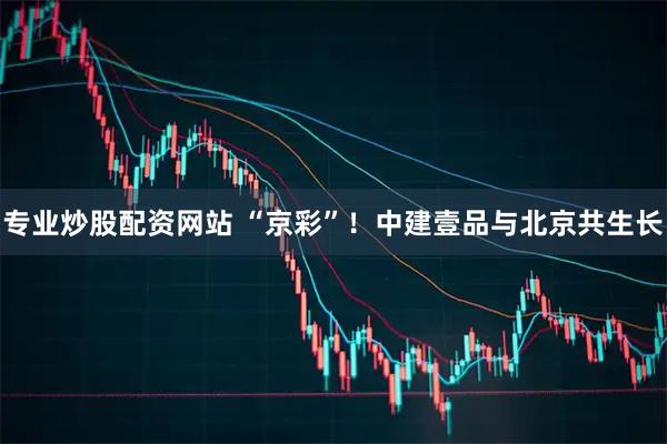 专业炒股配资网站 “京彩”！中建壹品与北京共生长