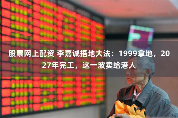 股票网上配资 李嘉诚捂地大法：1999拿地，2027年完工，这一波卖给港人