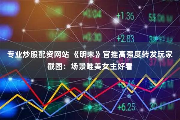 专业炒股配资网站 《明末》官推高强度转发玩家截图：场景唯美女主好看