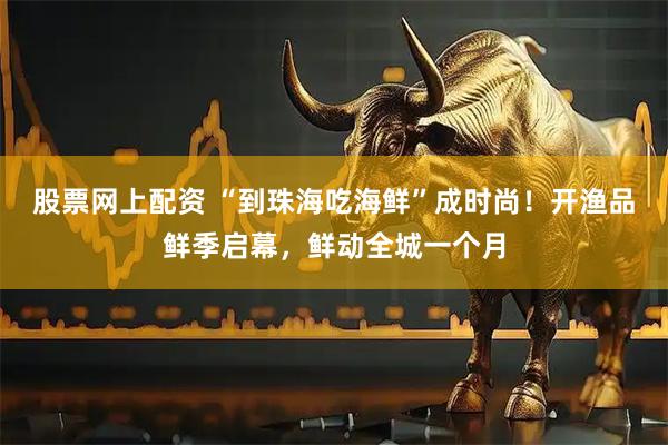 股票网上配资 “到珠海吃海鲜”成时尚！开渔品鲜季启幕，鲜动全城一个月