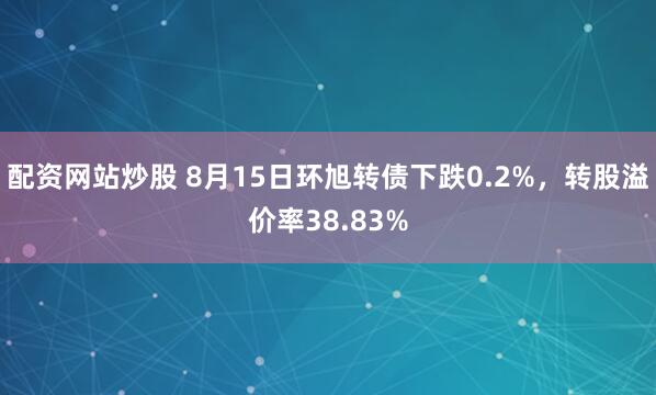 配资网站炒股 8月15日环旭转债下跌0.2%，转股溢价率38.83%
