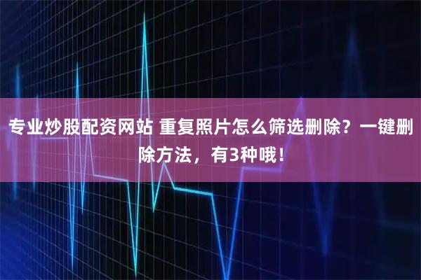专业炒股配资网站 重复照片怎么筛选删除？一键删除方法，有3种哦！