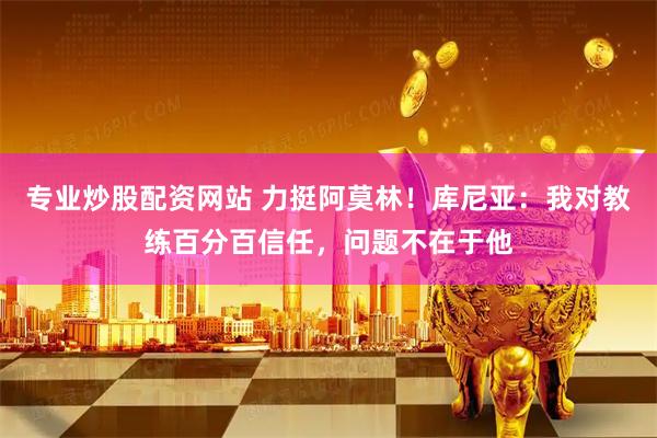 专业炒股配资网站 力挺阿莫林！库尼亚：我对教练百分百信任，问题不在于他