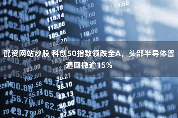 配资网站炒股 科创50指数领跌全A,头部半导体普遍回撤逾15%